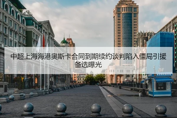 中超上海海港奥斯卡合同到期续约谈判陷入僵局引援备选曝光