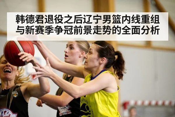 韩德君退役之后辽宁男篮内线重组与新赛季争冠前景走势的全面分析